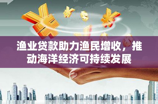 图们渔业贷款助力渔民增收，推动海洋经济可持续发展