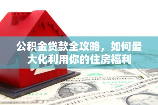 英德公积金贷款全攻略，如何最大化利用你的住房福利